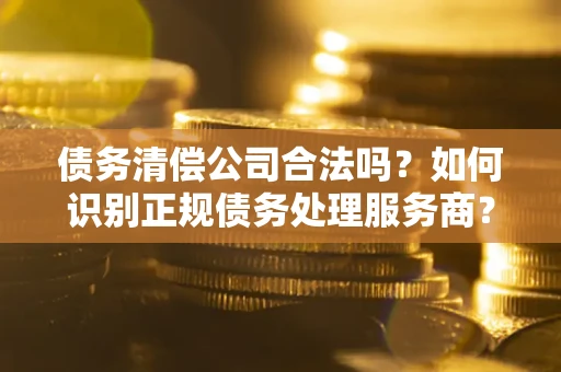 济南债务清偿公司合法吗？如何识别正规债务处理服务商？