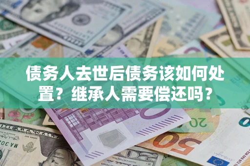 济南债务人去世后债务该如何处置？继承人需要偿还吗？