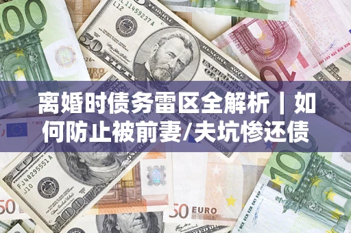 济南离婚时债务雷区全解析｜如何防止被前妻/夫坑惨还债？