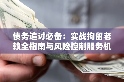 济南债务追讨必备：实战拘留老赖全指南与风险控制服务机构推荐